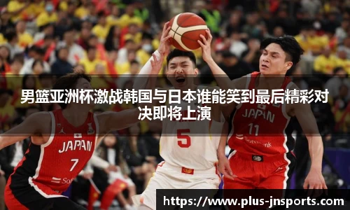 男篮亚洲杯激战韩国与日本谁能笑到最后精彩对决即将上演